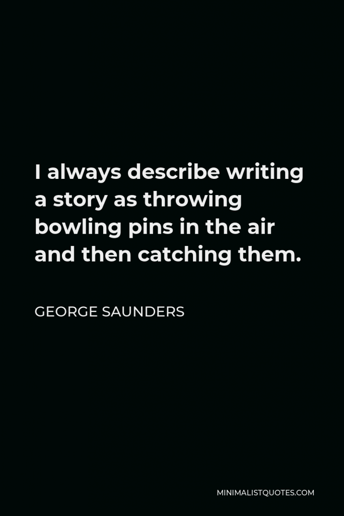George Saunders Quote - I always describe writing a story as throwing bowling pins in the air and then catching them.