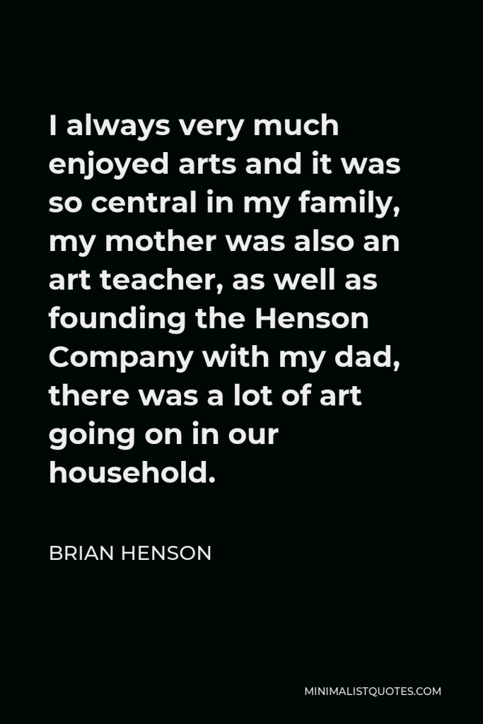 Brian Henson Quote - I always very much enjoyed arts and it was so central in my family, my mother was also an art teacher, as well as founding the Henson Company with my dad, there was a lot of art going on in our household.