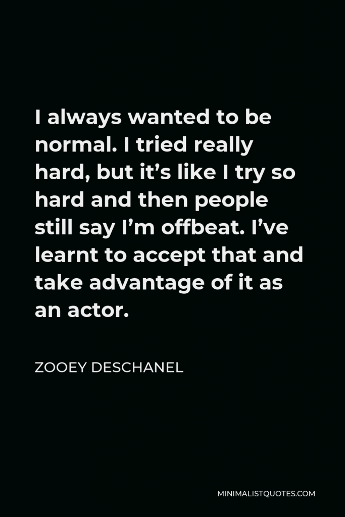 Zooey Deschanel Quote - I always wanted to be normal. I tried really hard, but it’s like I try so hard and then people still say I’m offbeat. I’ve learnt to accept that and take advantage of it as an actor.