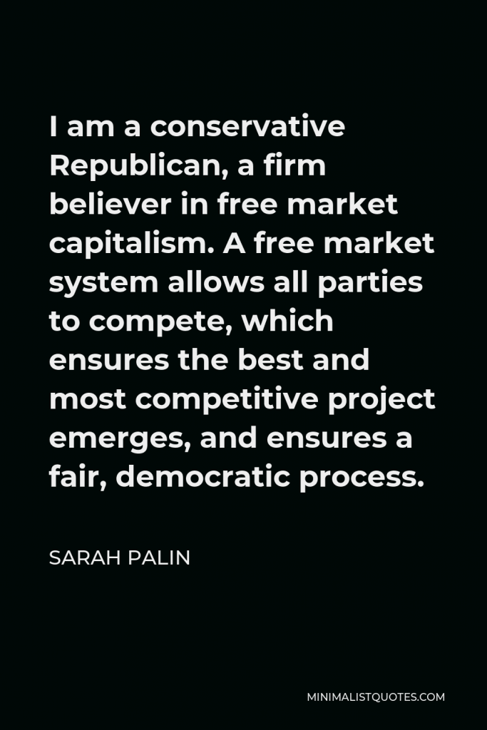 Sarah Palin Quote - I am a conservative Republican, a firm believer in free market capitalism. A free market system allows all parties to compete, which ensures the best and most competitive project emerges, and ensures a fair, democratic process.