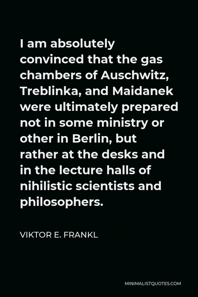 Viktor E. Frankl Quote - I am absolutely convinced that the gas chambers of Auschwitz, Treblinka, and Maidanek were ultimately prepared not in some ministry or other in Berlin, but rather at the desks and in the lecture halls of nihilistic scientists and philosophers.