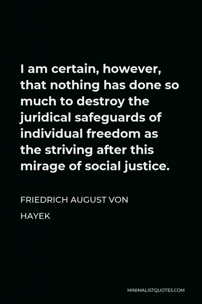 Friedrich August von Hayek Quote - I am certain, however, that nothing has done so much to destroy the juridical safeguards of individual freedom as the striving after this mirage of social justice.