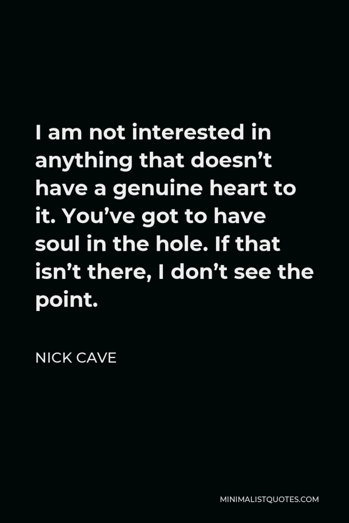 Nick Cave Quote - I am not interested in anything that doesn’t have a genuine heart to it. You’ve got to have soul in the hole. If that isn’t there, I don’t see the point.