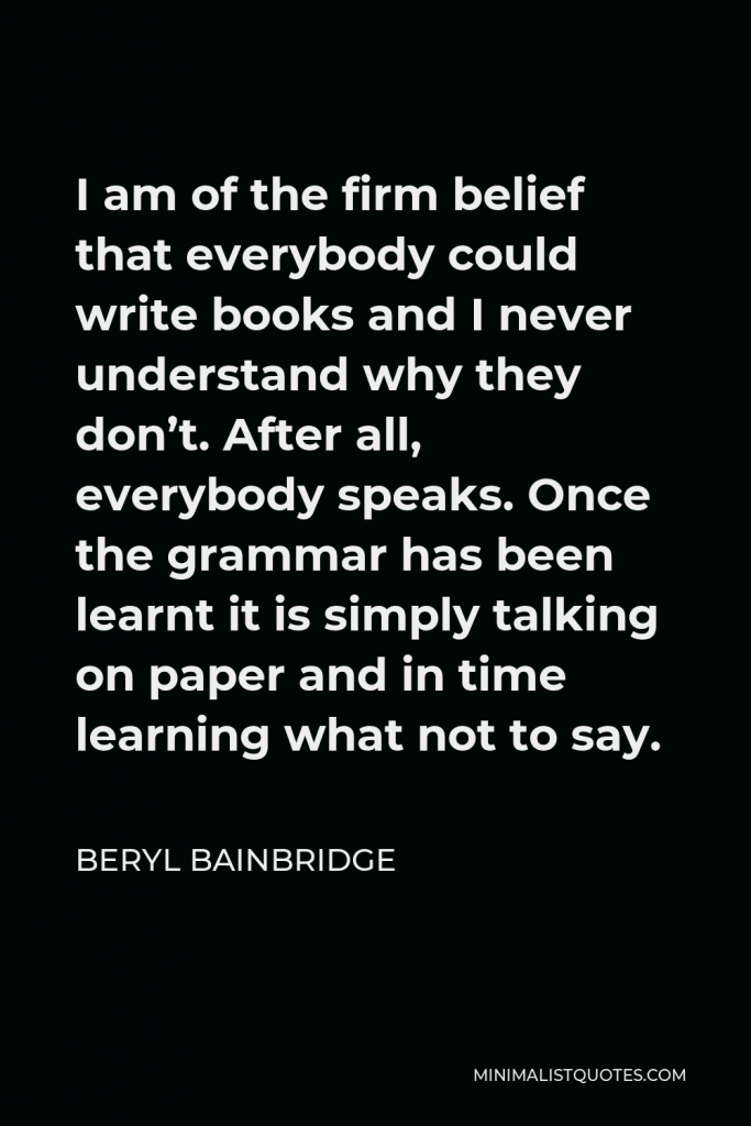 Beryl Bainbridge Quote - I am of the firm belief that everybody could write books and I never understand why they don’t. After all, everybody speaks. Once the grammar has been learnt it is simply talking on paper and in time learning what not to say.