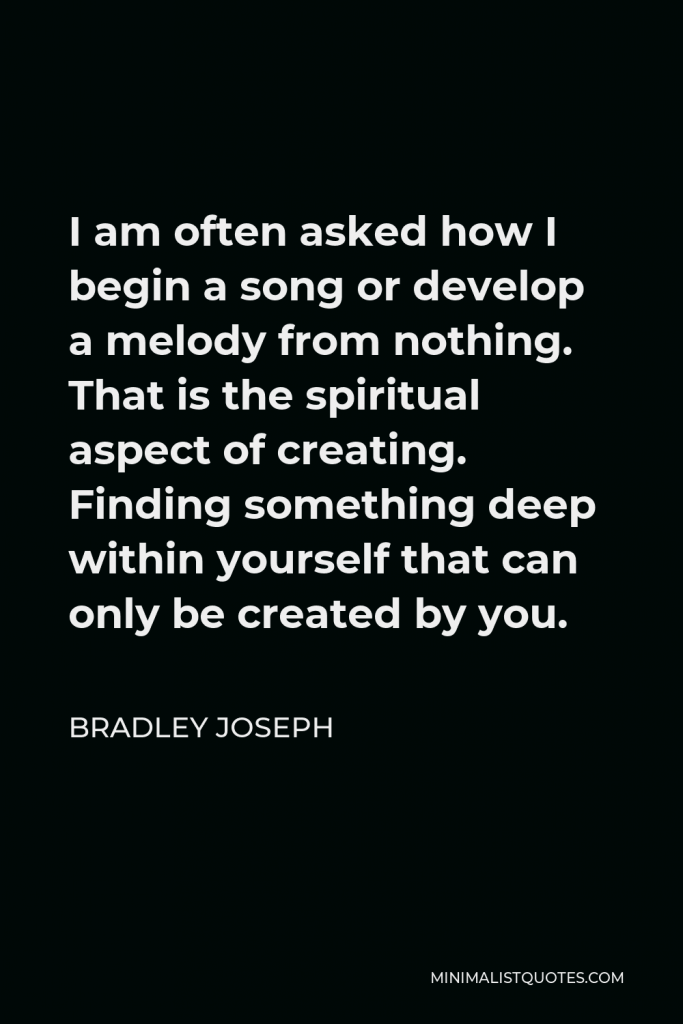 Bradley Joseph Quote - I am often asked how I begin a song or develop a melody from nothing. That is the spiritual aspect of creating. Finding something deep within yourself that can only be created by you.