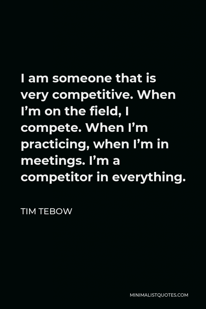 Tim Tebow Quote - I am someone that is very competitive. When I’m on the field, I compete. When I’m practicing, when I’m in meetings. I’m a competitor in everything.