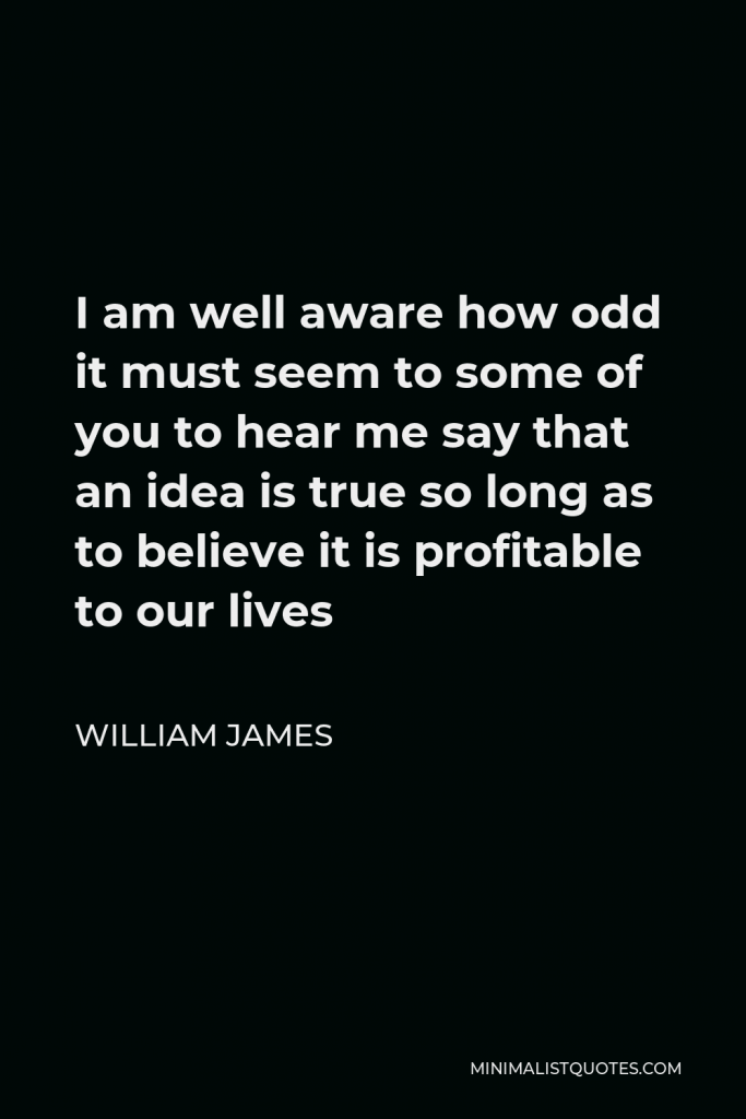 William James Quote - I am well aware how odd it must seem to some of you to hear me say that an idea is true so long as to believe it is profitable to our lives