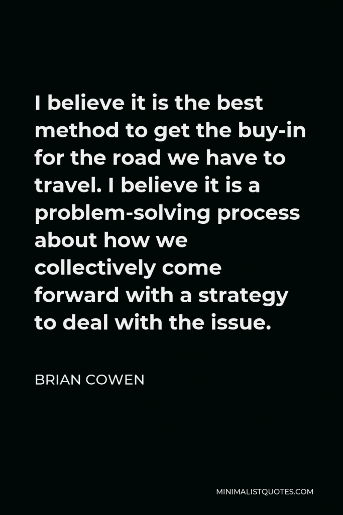 Brian Cowen Quote - I believe it is the best method to get the buy-in for the road we have to travel. I believe it is a problem-solving process about how we collectively come forward with a strategy to deal with the issue.