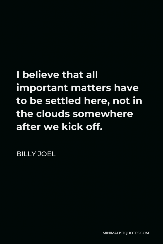 Billy Joel Quote - I believe that all important matters have to be settled here, not in the clouds somewhere after we kick off.