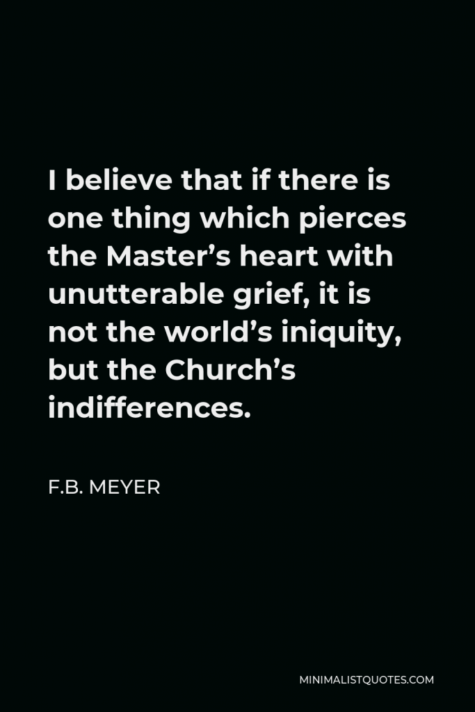 F.B. Meyer Quote - I believe that if there is one thing which pierces the Master’s heart with unutterable grief, it is not the world’s iniquity, but the Church’s indifferences.
