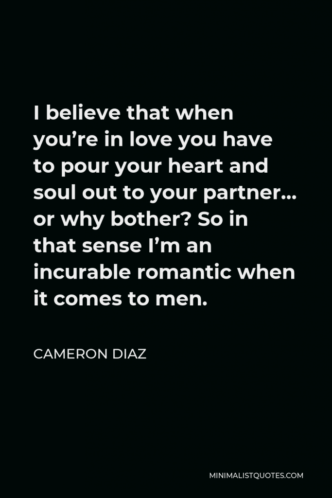 Cameron Diaz Quote - I believe that when you’re in love you have to pour your heart and soul out to your partner… or why bother? So in that sense I’m an incurable romantic when it comes to men.