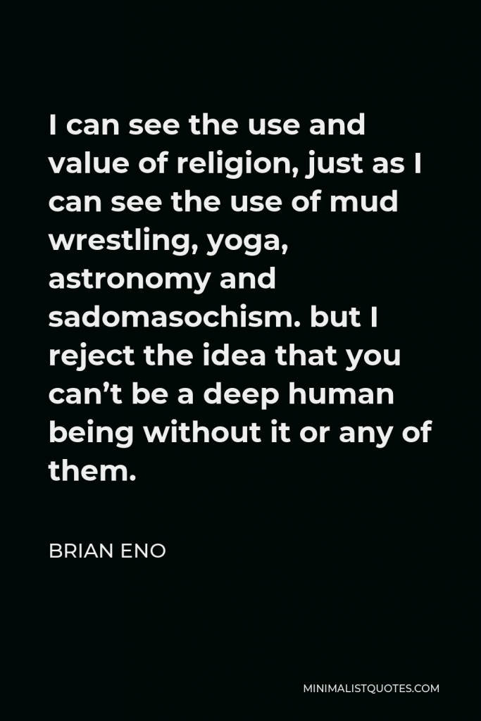 Brian Eno Quote - I can see the use and value of religion, just as I can see the use of mud wrestling, yoga, astronomy and sadomasochism. but I reject the idea that you can’t be a deep human being without it or any of them.