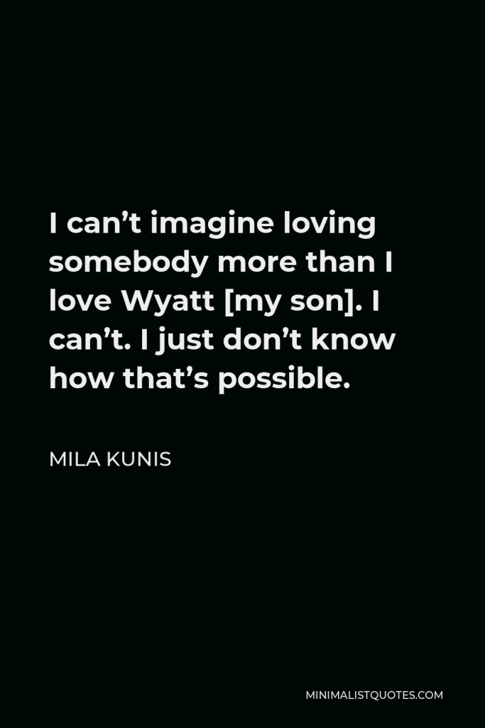 Mila Kunis Quote - I can’t imagine loving somebody more than I love Wyatt [my son]. I can’t. I just don’t know how that’s possible.