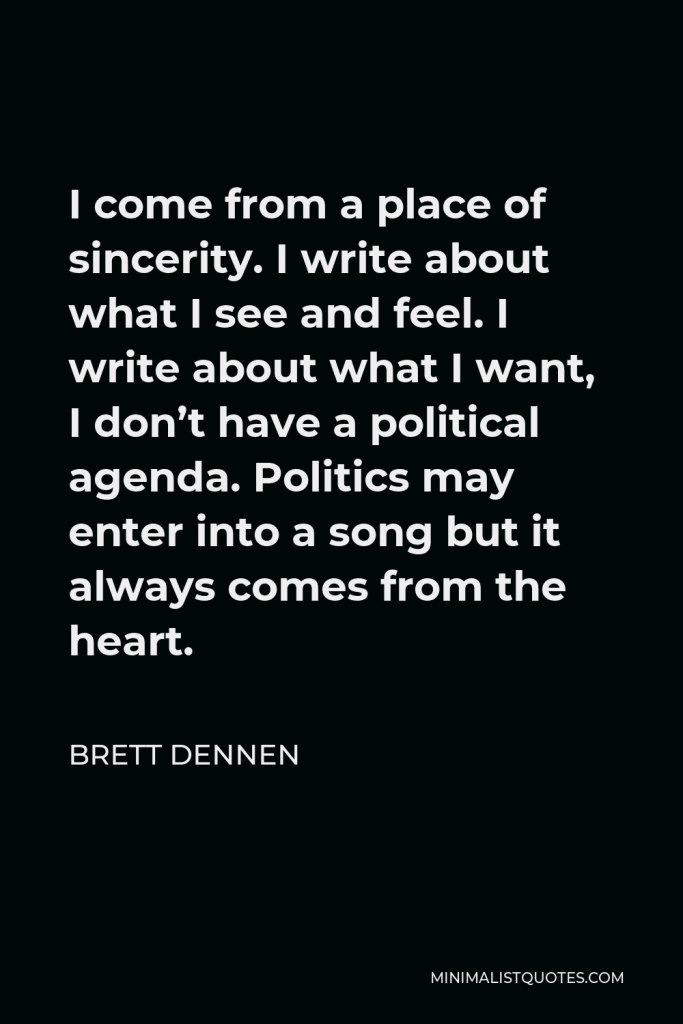 Brett Dennen Quote - I come from a place of sincerity. I write about what I see and feel. I write about what I want, I don’t have a political agenda. Politics may enter into a song but it always comes from the heart.