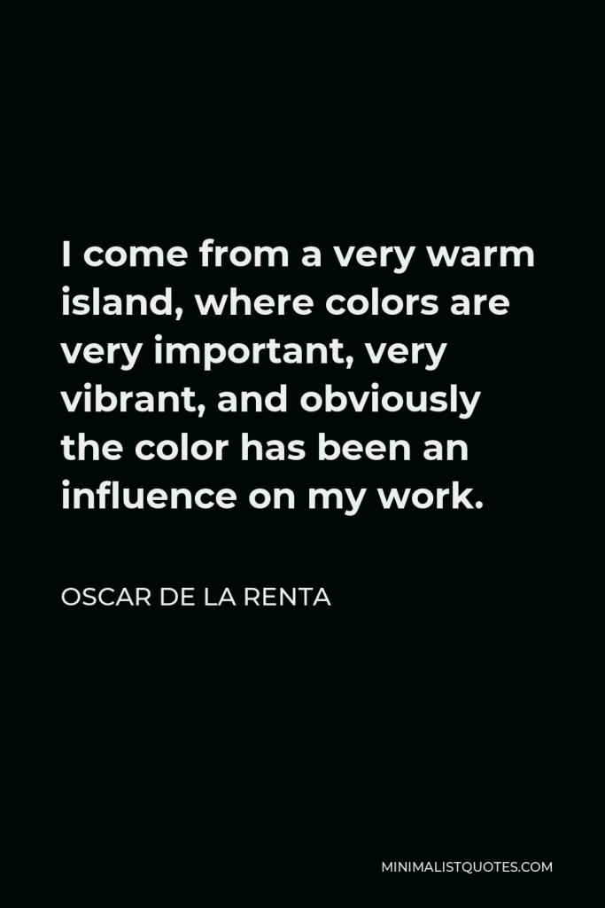 Oscar de la Renta Quote - I come from a very warm island, where colors are very important, very vibrant, and obviously the color has been an influence on my work.