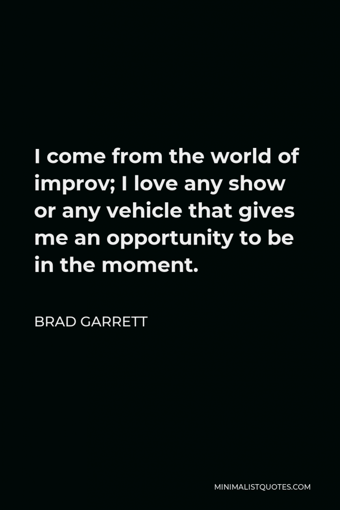 Brad Garrett Quote - I come from the world of improv; I love any show or any vehicle that gives me an opportunity to be in the moment.