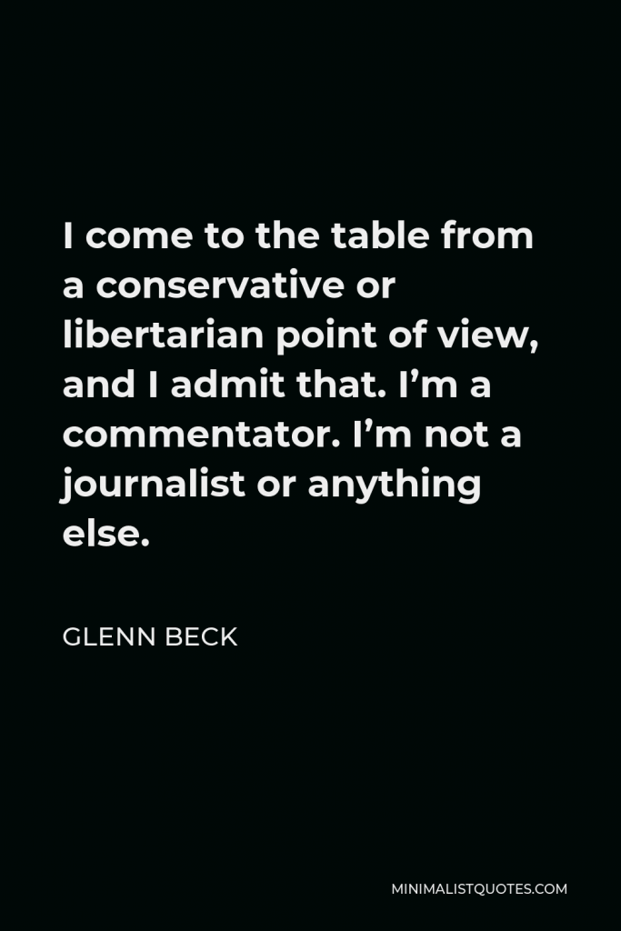Glenn Beck Quote - I come to the table from a conservative or libertarian point of view, and I admit that. I’m a commentator. I’m not a journalist or anything else.