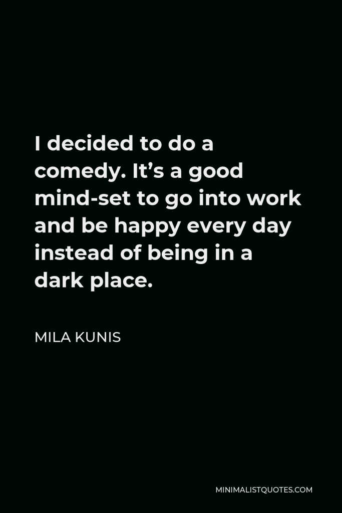 Mila Kunis Quote - I decided to do a comedy. It’s a good mind-set to go into work and be happy every day instead of being in a dark place.