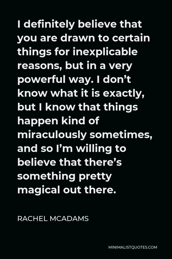 Rachel McAdams Quote - I definitely believe that you are drawn to certain things for inexplicable reasons, but in a very powerful way. I don’t know what it is exactly, but I know that things happen kind of miraculously sometimes, and so I’m willing to believe that there’s something pretty magical out there.