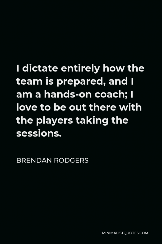Brendan Rodgers Quote - I dictate entirely how the team is prepared, and I am a hands-on coach; I love to be out there with the players taking the sessions.