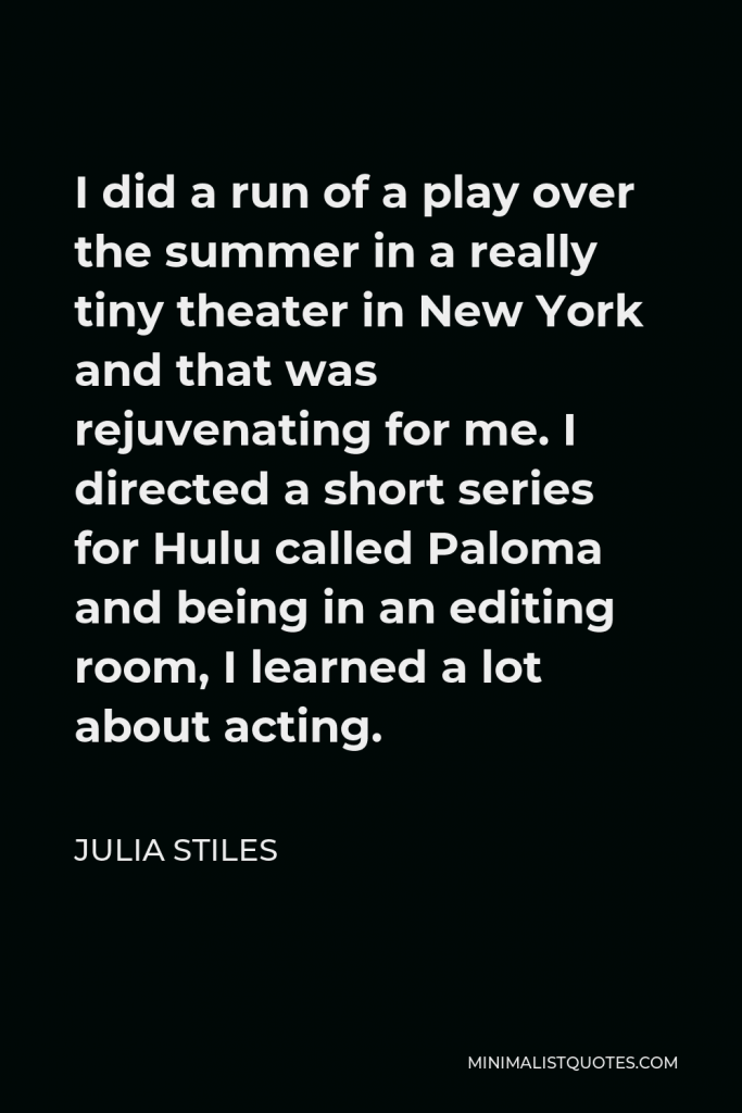 Julia Stiles Quote - I did a run of a play over the summer in a really tiny theater in New York and that was rejuvenating for me. I directed a short series for Hulu called Paloma and being in an editing room, I learned a lot about acting.