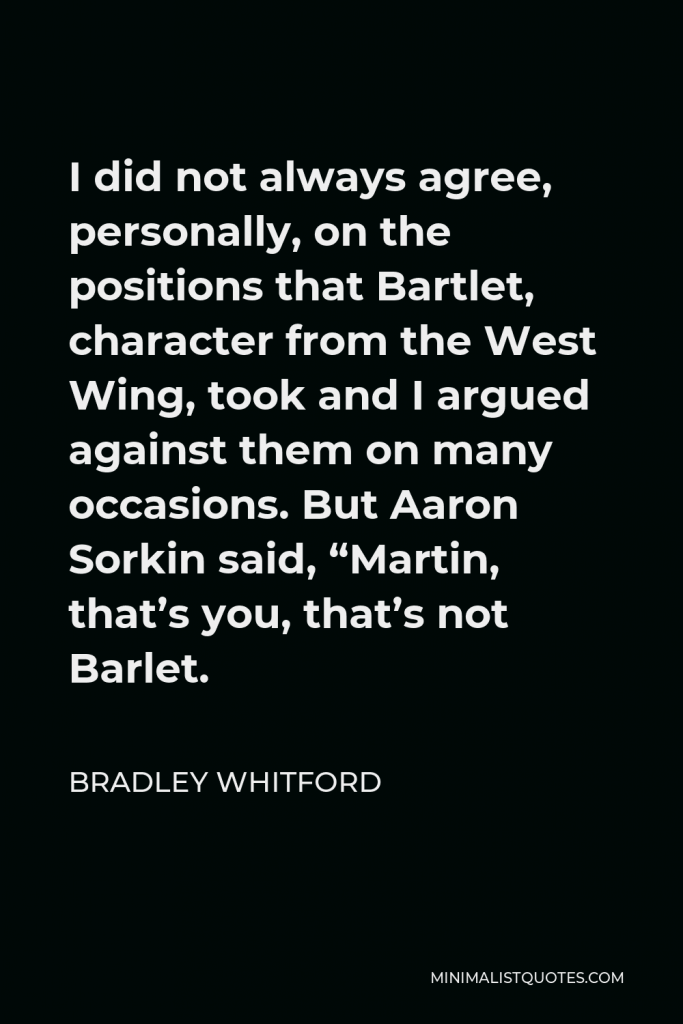 Bradley Whitford Quote - I did not always agree, personally, on the positions that Bartlet, character from the West Wing, took and I argued against them on many occasions. But Aaron Sorkin said, “Martin, that’s you, that’s not Barlet.
