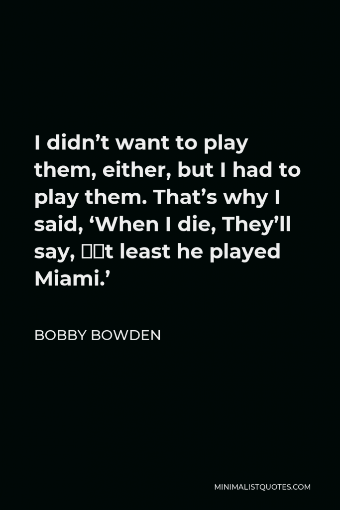 Bobby Bowden Quote - I didn’t want to play them, either, but I had to play them. That’s why I said, ‘When I die, They’ll say, ‘At least he played Miami.’