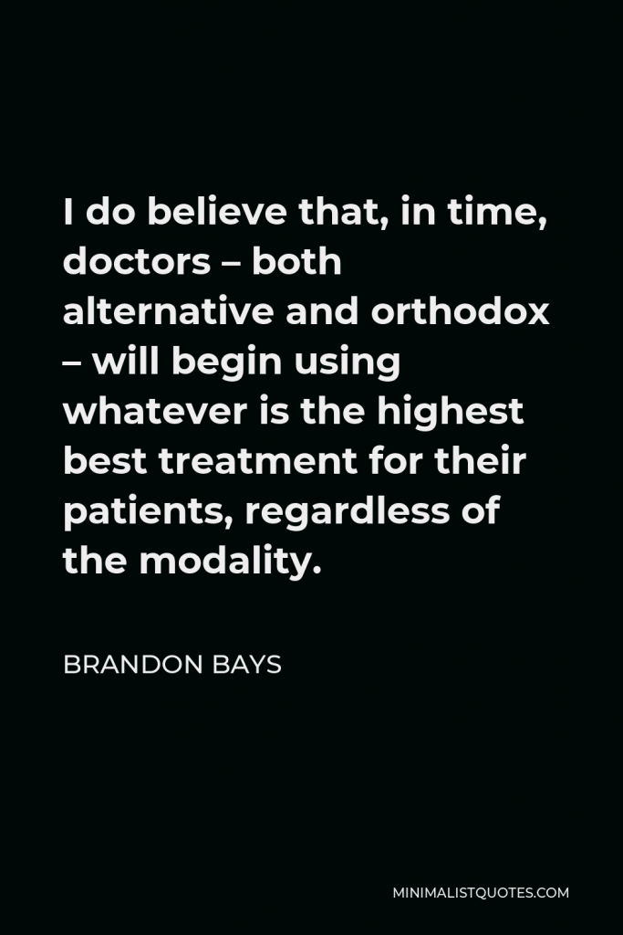 Brandon Bays Quote - I do believe that, in time, doctors – both alternative and orthodox – will begin using whatever is the highest best treatment for their patients, regardless of the modality.