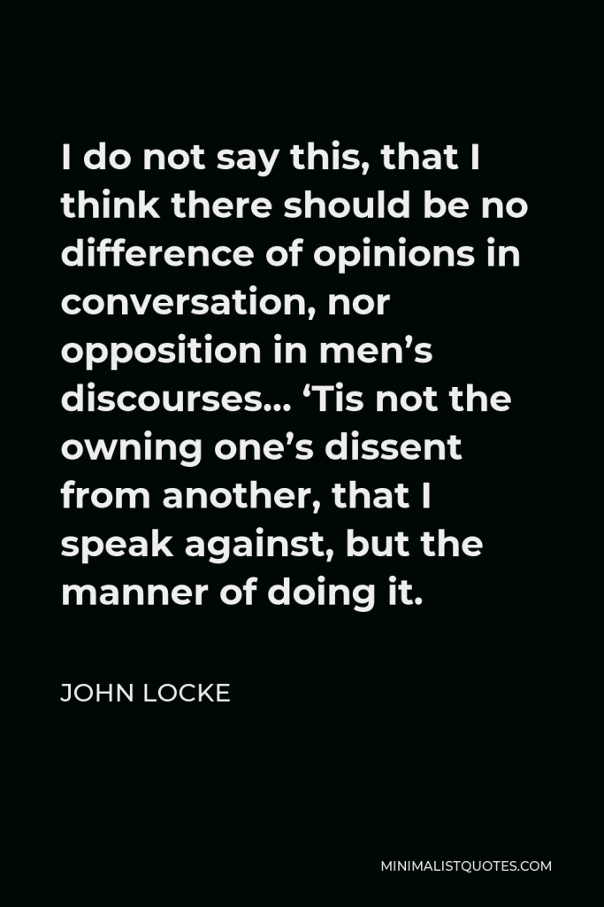 John Locke Quote - I do not say this, that I think there should be no difference of opinions in conversation, nor opposition in men’s discourses… ‘Tis not the owning one’s dissent from another, that I speak against, but the manner of doing it.