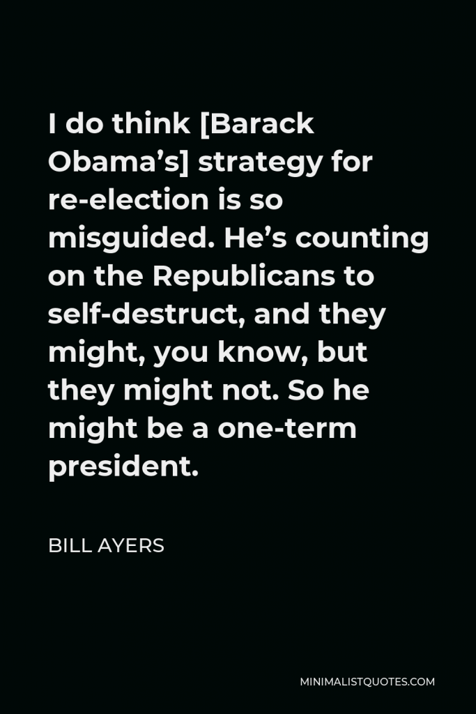 Bill Ayers Quote - I do think [Barack Obama’s] strategy for re-election is so misguided. He’s counting on the Republicans to self-destruct, and they might, you know, but they might not. So he might be a one-term president.