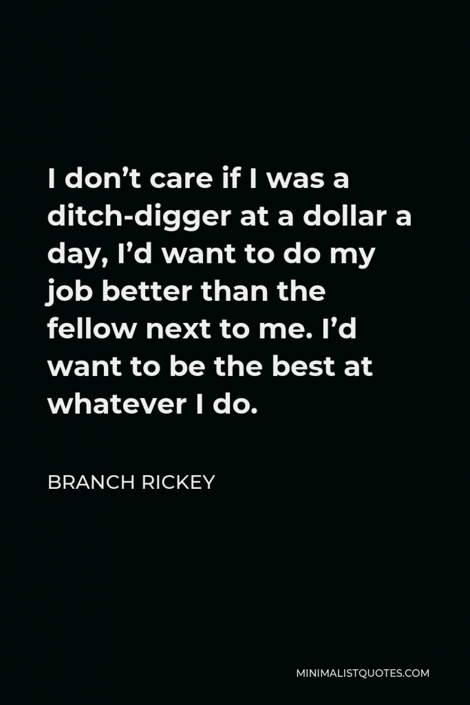 Branch Rickey Quote - I don’t care if I was a ditch-digger at a dollar a day, I’d want to do my job better than the fellow next to me. I’d want to be the best at whatever I do.