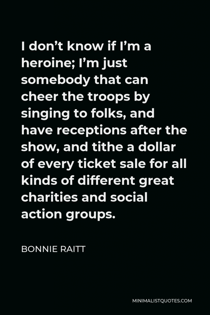 Bonnie Raitt Quote - I don’t know if I’m a heroine; I’m just somebody that can cheer the troops by singing to folks, and have receptions after the show, and tithe a dollar of every ticket sale for all kinds of different great charities and social action groups.