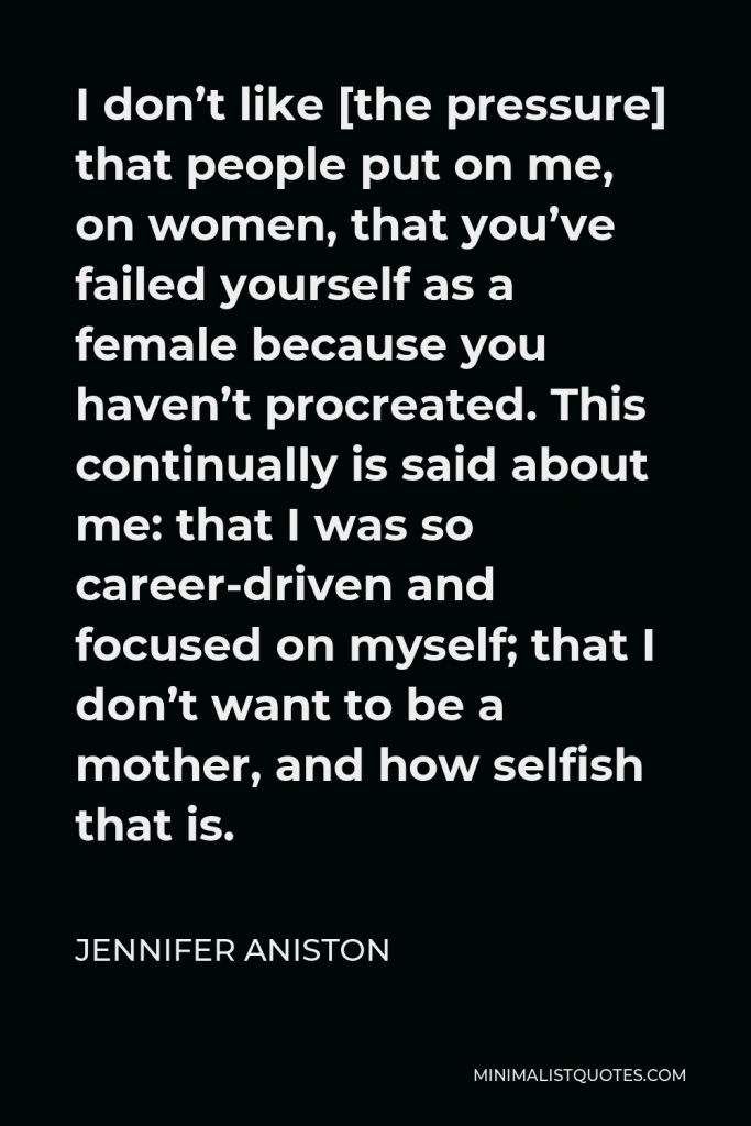 Jennifer Aniston Quote - I don’t like [the pressure] that people put on me, on women, that you’ve failed yourself as a female because you haven’t procreated. This continually is said about me: that I was so career-driven and focused on myself; that I don’t want to be a mother, and how selfish that is.