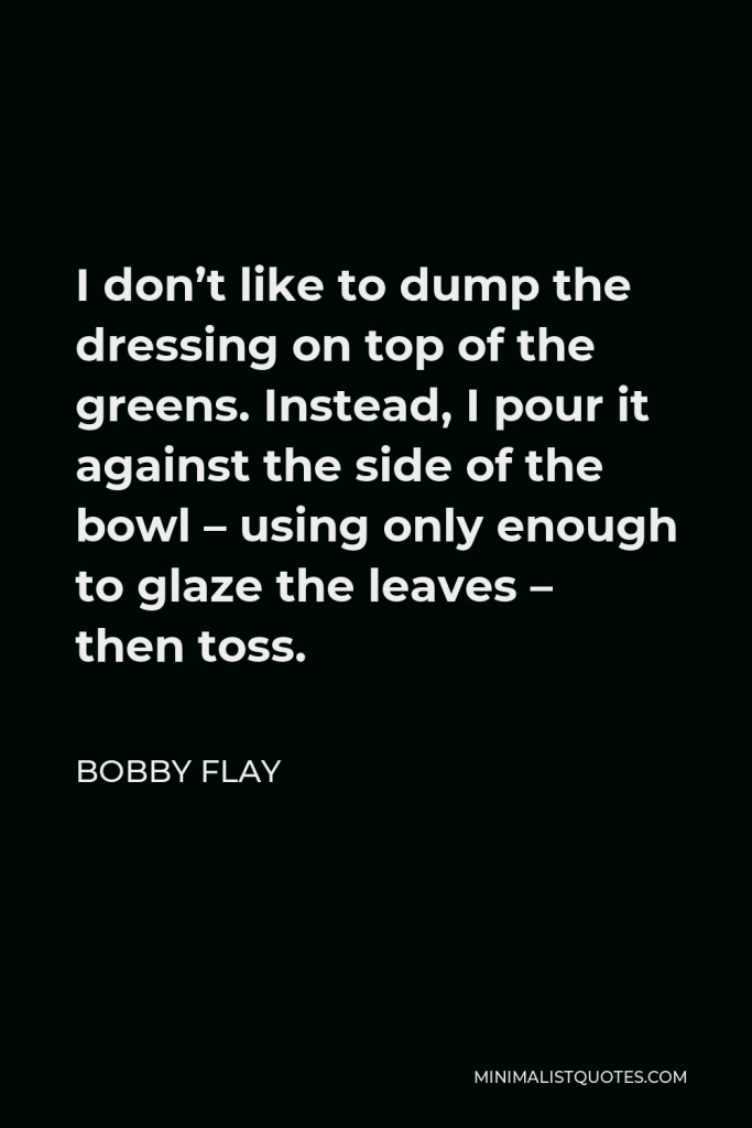 Bobby Flay Quote - I don’t like to dump the dressing on top of the greens. Instead, I pour it against the side of the bowl – using only enough to glaze the leaves – then toss.