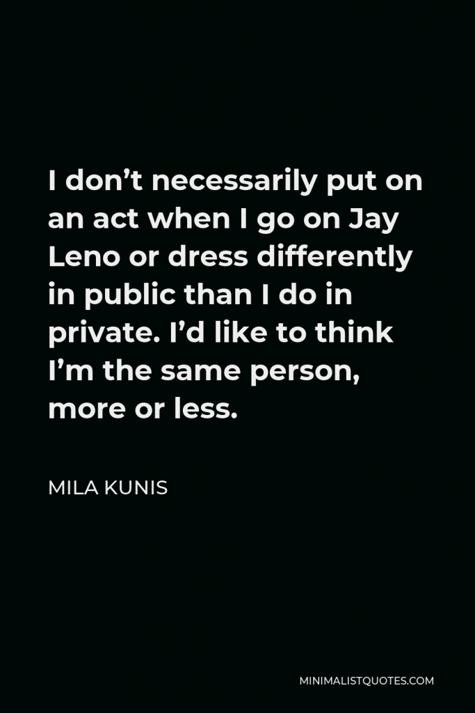Mila Kunis Quote - I don’t necessarily put on an act when I go on Jay Leno or dress differently in public than I do in private. I’d like to think I’m the same person, more or less.