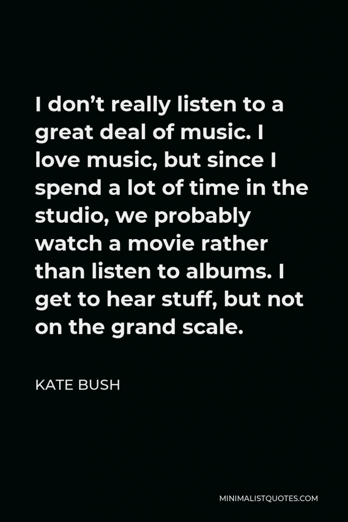 Kate Bush Quote - I don’t really listen to a great deal of music. I love music, but since I spend a lot of time in the studio, we probably watch a movie rather than listen to albums. I get to hear stuff, but not on the grand scale.
