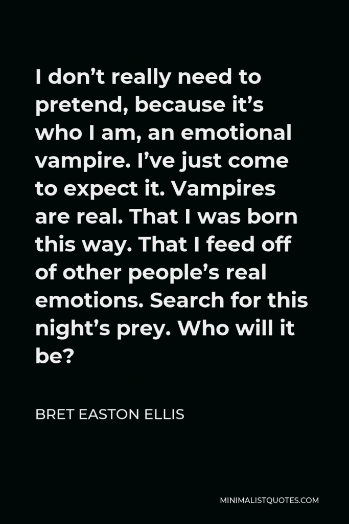 Bret Easton Ellis Quote - I don’t really need to pretend, because it’s who I am, an emotional vampire. I’ve just come to expect it. Vampires are real. That I was born this way. That I feed off of other people’s real emotions. Search for this night’s prey. Who will it be?