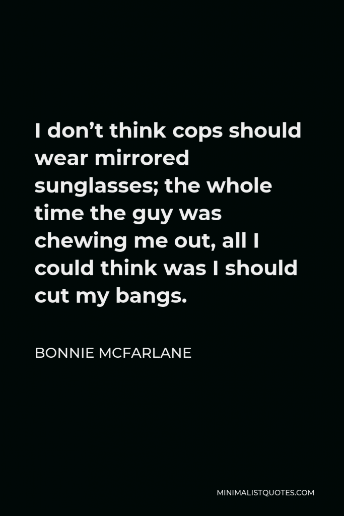 Bonnie McFarlane Quote - I don’t think cops should wear mirrored sunglasses; the whole time the guy was chewing me out, all I could think was I should cut my bangs.