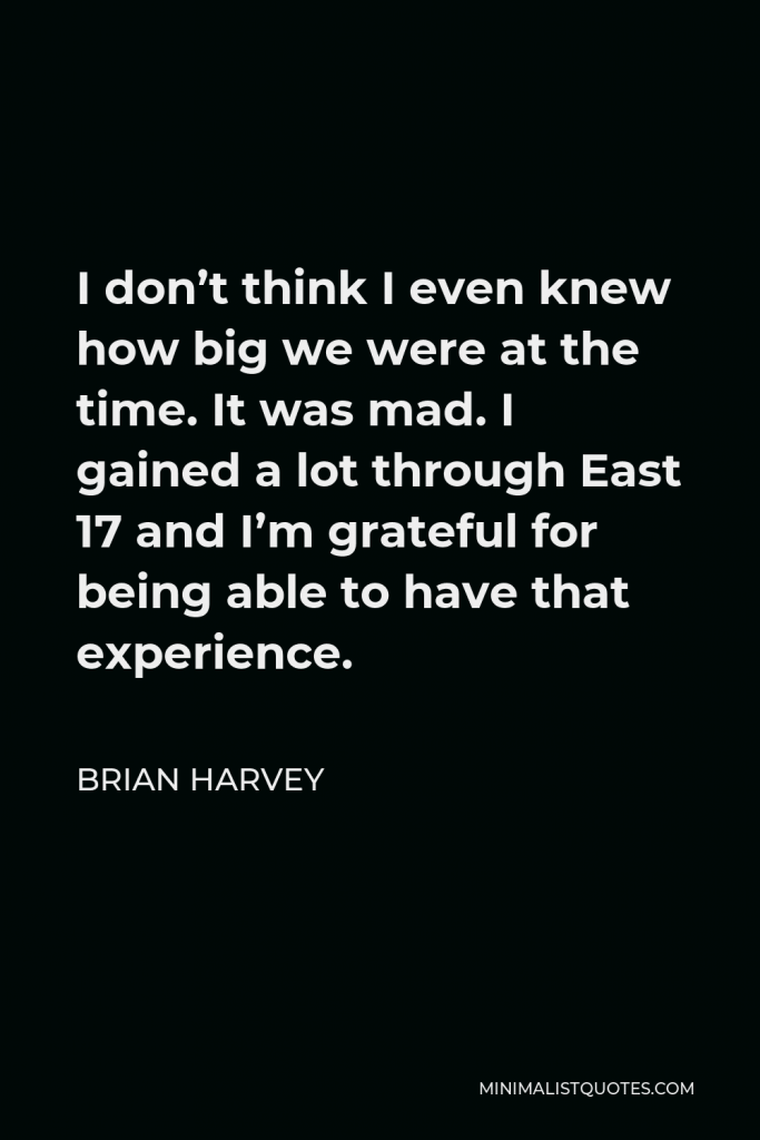 Brian Harvey Quote - I don’t think I even knew how big we were at the time. It was mad. I gained a lot through East 17 and I’m grateful for being able to have that experience.