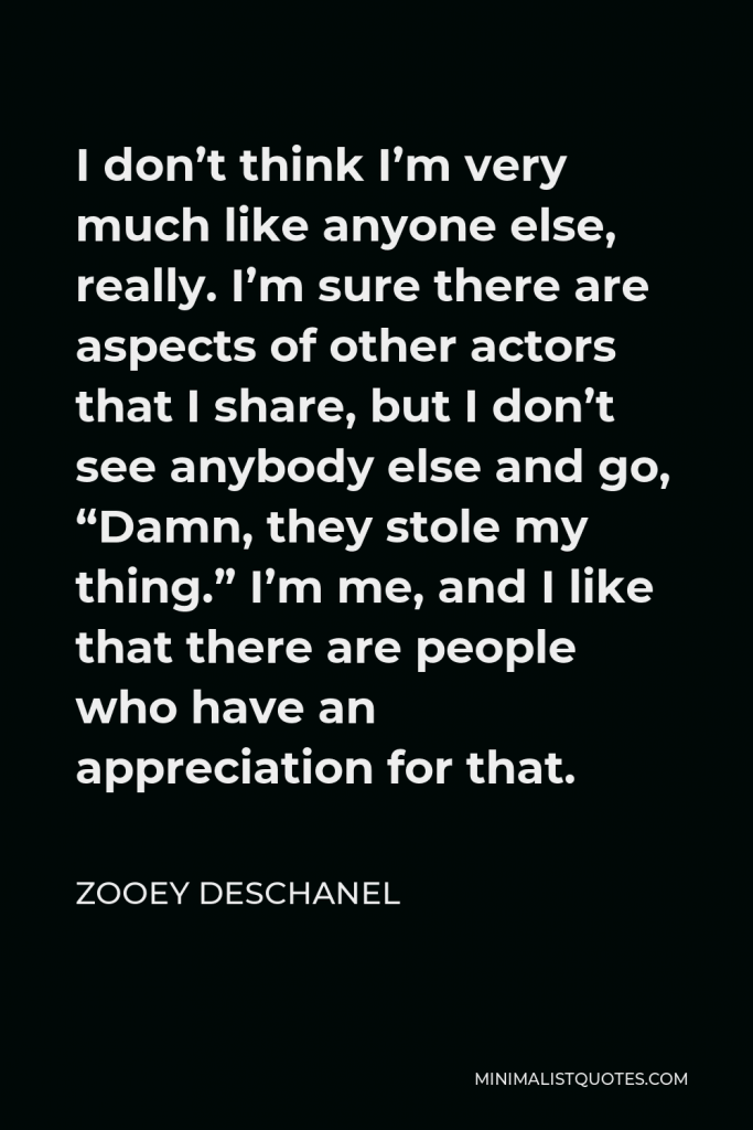 Zooey Deschanel Quote - I don’t think I’m very much like anyone else, really. I’m sure there are aspects of other actors that I share, but I don’t see anybody else and go, “Damn, they stole my thing.” I’m me, and I like that there are people who have an appreciation for that.