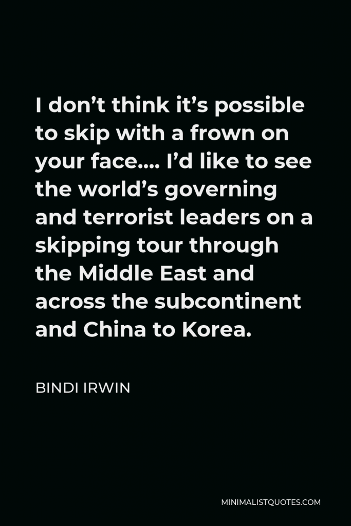Bindi Irwin Quote - I don’t think it’s possible to skip with a frown on your face…. I’d like to see the world’s governing and terrorist leaders on a skipping tour through the Middle East and across the subcontinent and China to Korea.