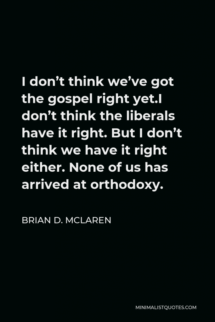 Brian D. McLaren Quote - I don’t think we’ve got the gospel right yet.I don’t think the liberals have it right. But I don’t think we have it right either. None of us has arrived at orthodoxy.