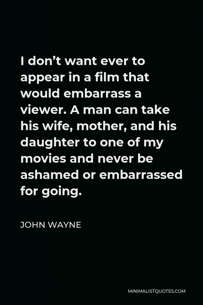 John Wayne Quote - I don’t want ever to appear in a film that would embarrass a viewer. A man can take his wife, mother, and his daughter to one of my movies and never be ashamed or embarrassed for going.