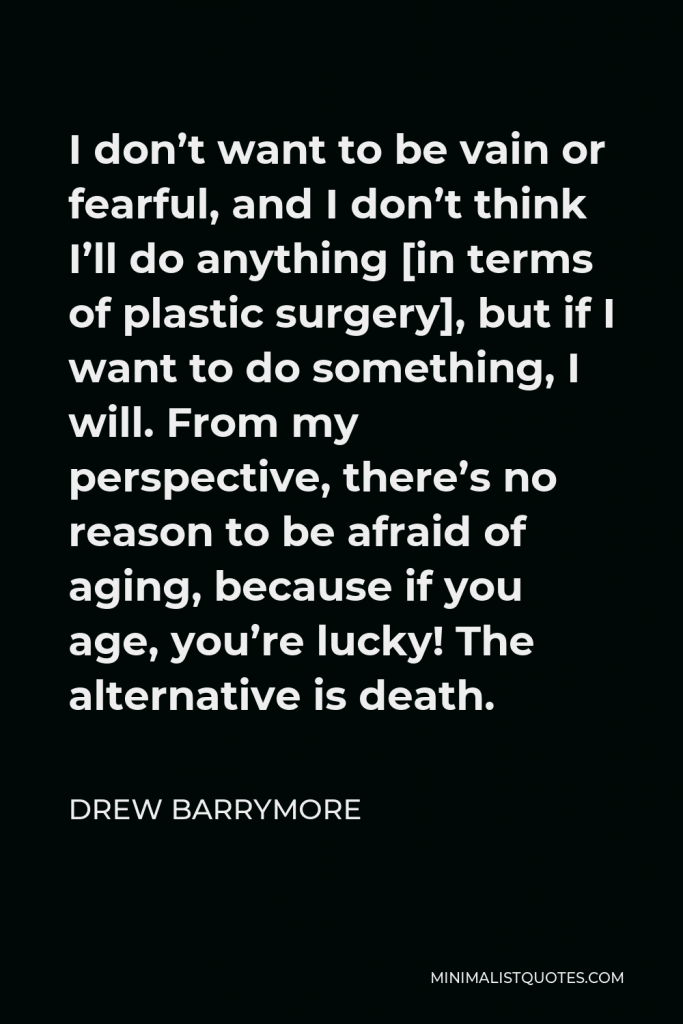 Drew Barrymore Quote - I don’t want to be vain or fearful, and I don’t think I’ll do anything [in terms of plastic surgery], but if I want to do something, I will. From my perspective, there’s no reason to be afraid of aging, because if you age, you’re lucky! The alternative is death.
