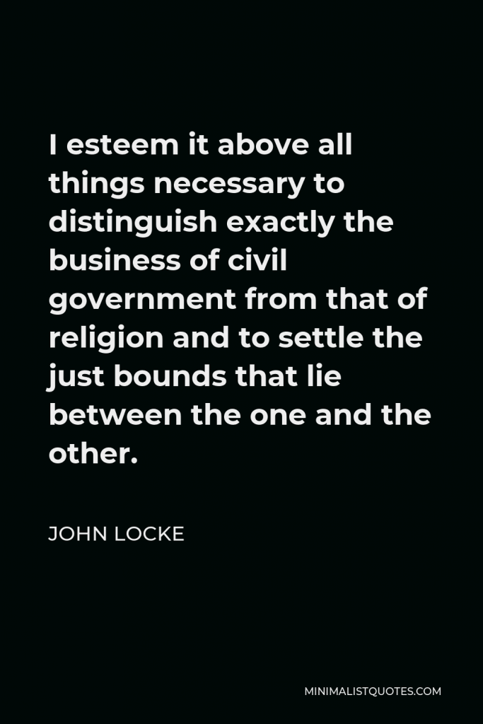 John Locke Quote - I esteem it above all things necessary to distinguish exactly the business of civil government from that of religion and to settle the just bounds that lie between the one and the other.