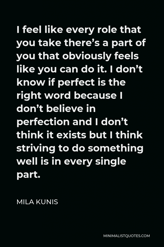 Mila Kunis Quote - I feel like every role that you take there’s a part of you that obviously feels like you can do it. I don’t know if perfect is the right word because I don’t believe in perfection and I don’t think it exists but I think striving to do something well is in every single part.