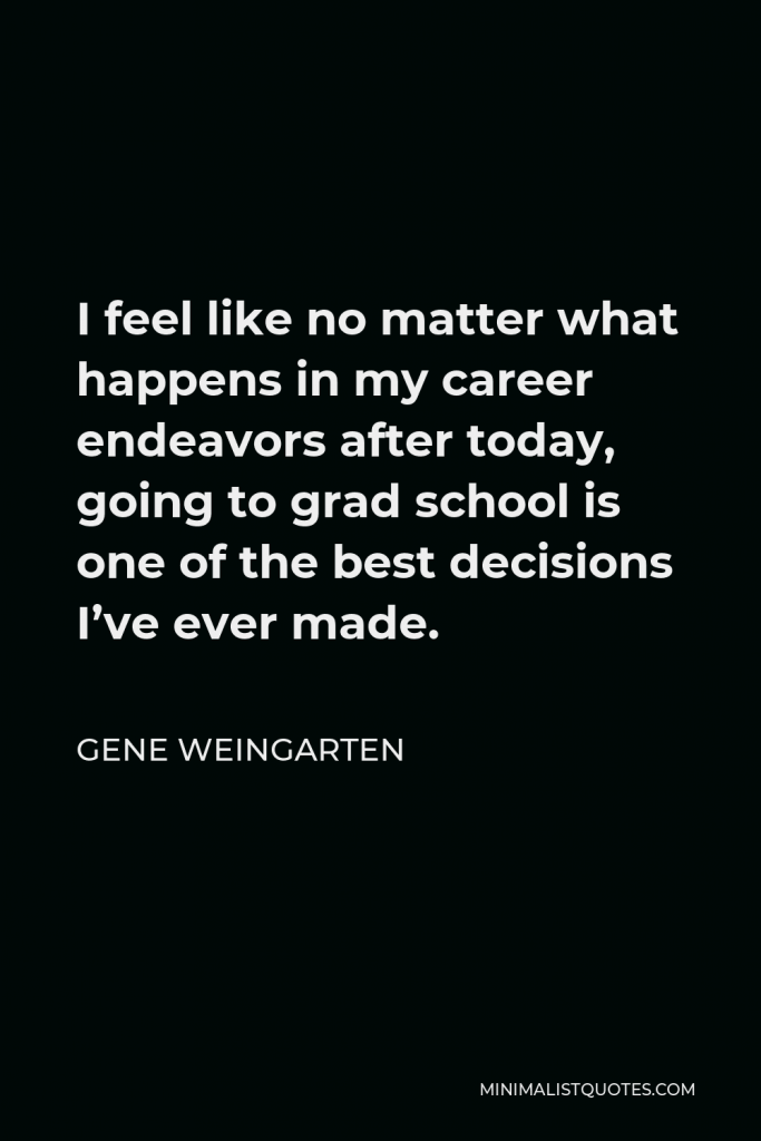 Gene Weingarten Quote - I feel like no matter what happens in my career endeavors after today, going to grad school is one of the best decisions I’ve ever made.