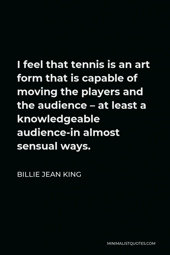 Billie Jean King Quote - I feel that tennis is an art form that is capable of moving the players and the audience – at least a knowledgeable audience-in almost sensual ways.