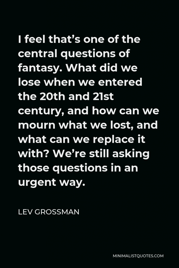 Lev Grossman Quote - I feel that’s one of the central questions of fantasy. What did we lose when we entered the 20th and 21st century, and how can we mourn what we lost, and what can we replace it with? We’re still asking those questions in an urgent way.