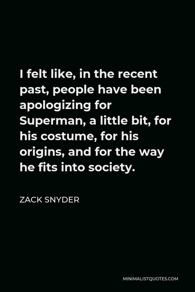 Zack Snyder Quote - I felt like, in the recent past, people have been apologizing for Superman, a little bit, for his costume, for his origins, and for the way he fits into society.